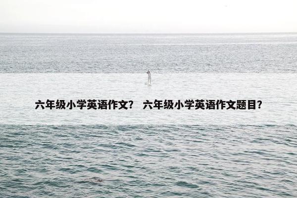 六年级小学英语作文？ 六年级小学英语作文题目？