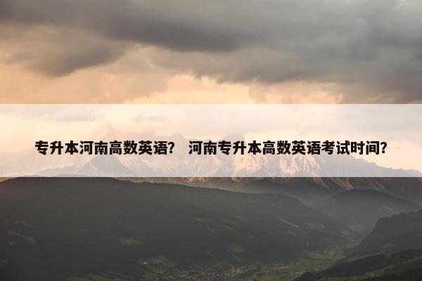 专升本河南高数英语？ 河南专升本高数英语考试时间？