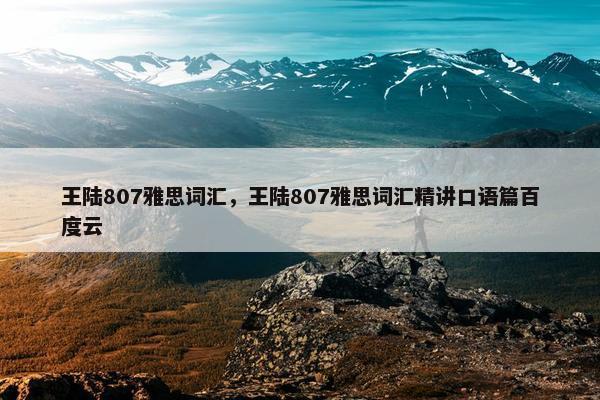 王陆807雅思词汇，王陆807雅思词汇精讲口语篇百度云
