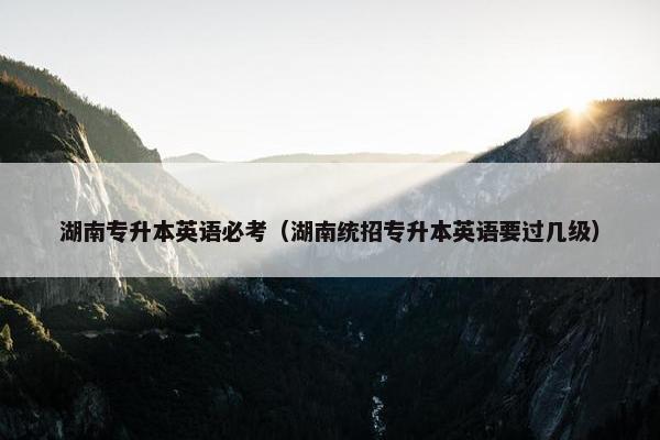 湖南专升本英语必考（湖南统招专升本英语要过几级）