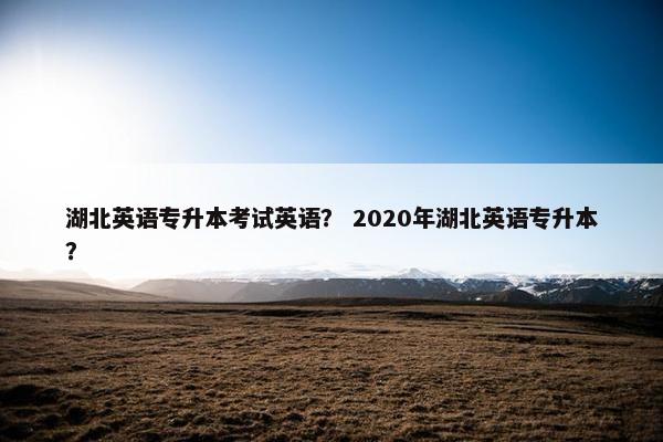 湖北英语专升本考试英语？ 2020年湖北英语专升本？
