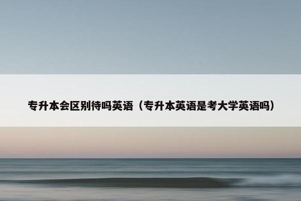 专升本会区别待吗英语（专升本英语是考大学英语吗）