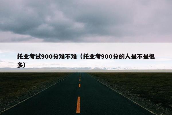 托业考试900分难不难（托业考900分的人是不是很多）