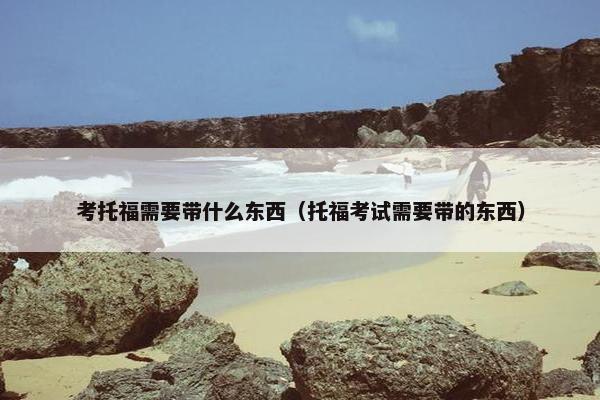 考托福需要带什么东西（托福考试需要带的东西）