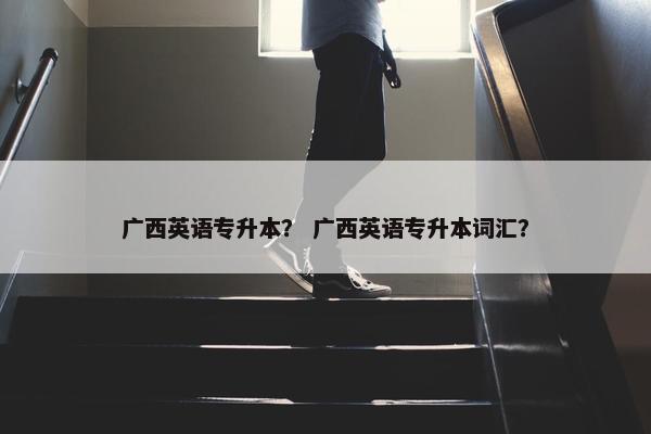 广西英语专升本？ 广西英语专升本词汇？
