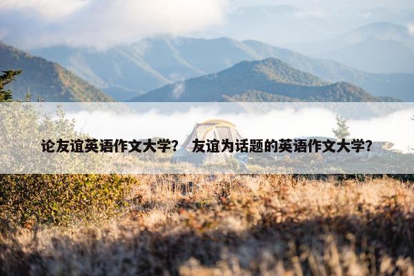 论友谊英语作文大学？ 友谊为话题的英语作文大学？