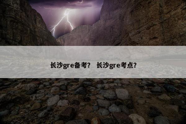 长沙gre备考？ 长沙gre考点？