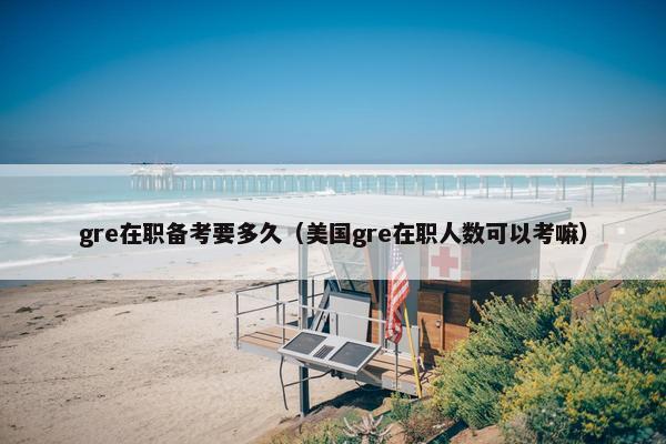 gre在职备考要多久（美国gre在职人数可以考嘛）