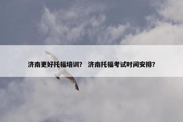 济南更好托福培训？ 济南托福考试时间安排？