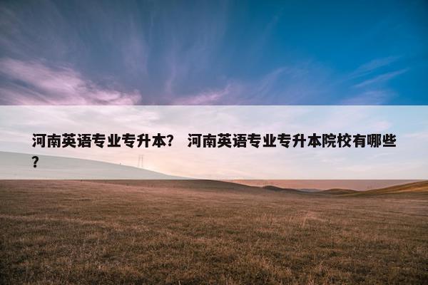 河南英语专业专升本？ 河南英语专业专升本院校有哪些？