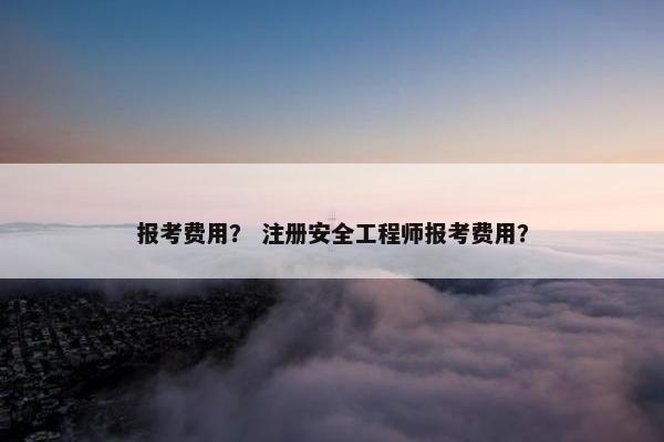 报考费用？ 注册安全工程师报考费用？