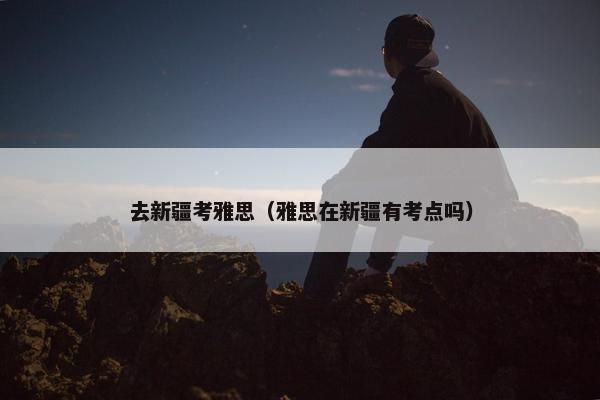 去新疆考雅思（雅思在新疆有考点吗）