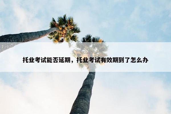 托业考试能否延期，托业考试有效期到了怎么办