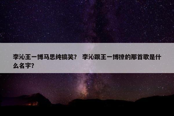 李沁王一博马思纯搞笑？ 李沁跟王一博撩的那首歌是什么名字？