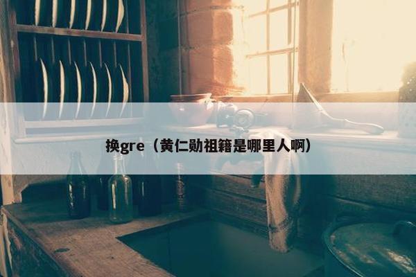 换gre（黄仁勋祖籍是哪里人啊）