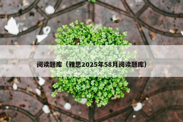 阅读题库（雅思2025年58月阅读题库）