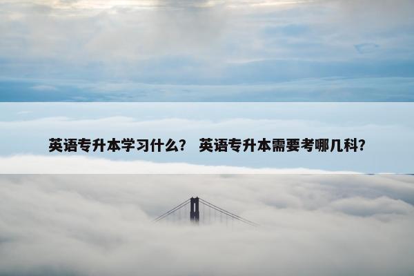 英语专升本学习什么？ 英语专升本需要考哪几科？