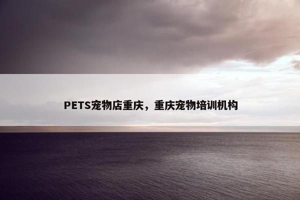 PETS宠物店重庆，重庆宠物培训机构