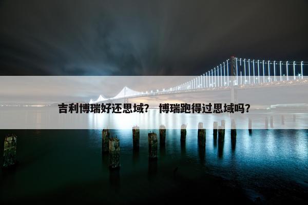 吉利博瑞好还思域？ 博瑞跑得过思域吗？