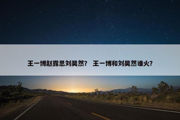 王一博赵露思刘昊然？ 王一博和刘昊然谁火？