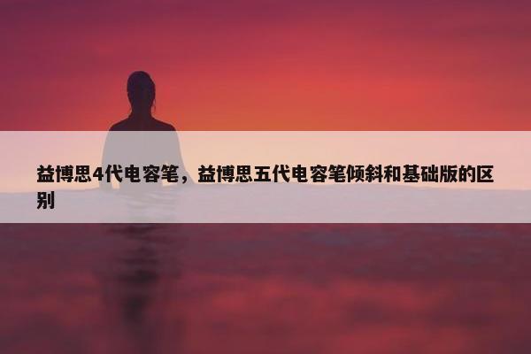 益博思4代电容笔，益博思五代电容笔倾斜和基础版的区别