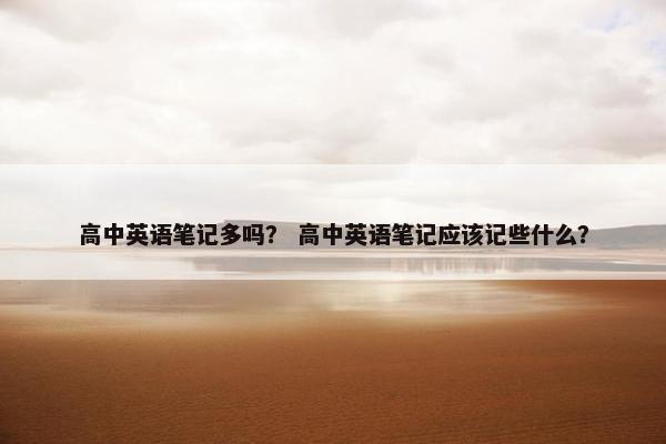 高中英语笔记多吗？ 高中英语笔记应该记些什么？