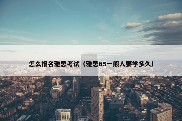 怎么报名雅思考试（雅思65一般人要学多久）