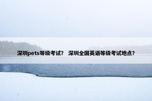 深圳pets等级考试？ 深圳全国英语等级考试地点？