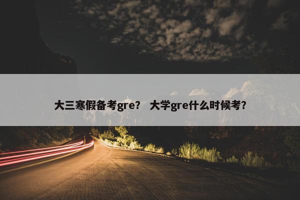 大三寒假备考gre？ 大学gre什么时候考？