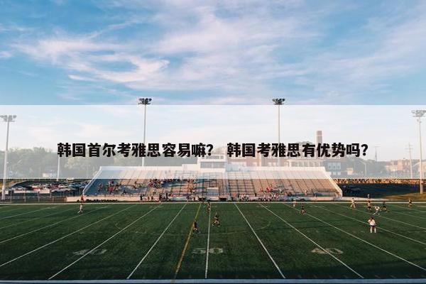 韩国首尔考雅思容易嘛？ 韩国考雅思有优势吗？