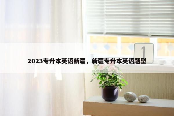 2023专升本英语新疆，新疆专升本英语题型