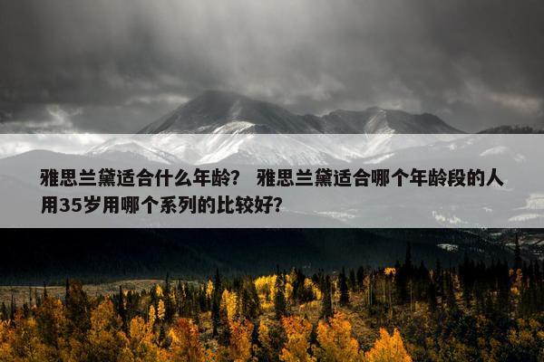 雅思兰黛适合什么年龄？ 雅思兰黛适合哪个年龄段的人用35岁用哪个系列的比较好？