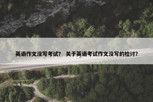 英语作文没写考试？ 关于英语考试作文没写的检讨？