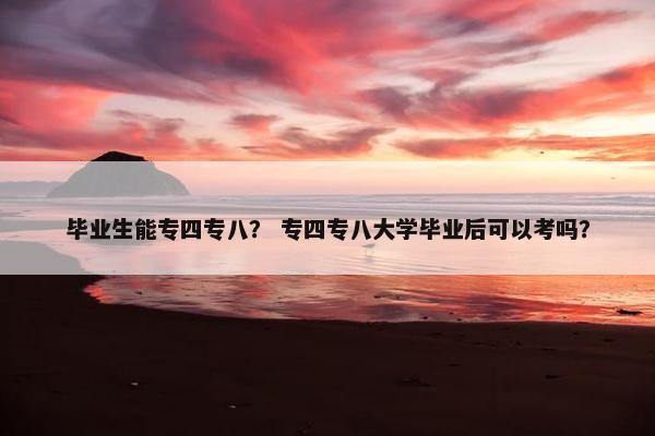 毕业生能专四专八？ 专四专八大学毕业后可以考吗？