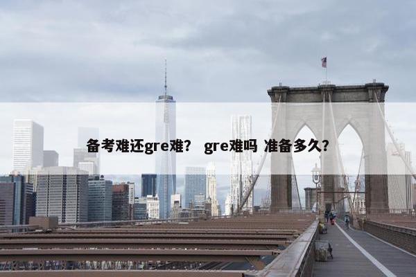 备考难还gre难？ gre难吗 准备多久？