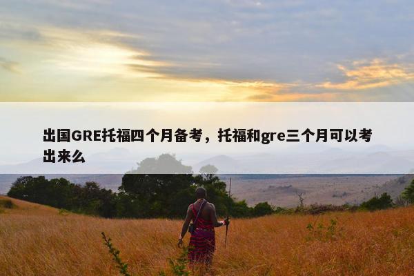 出国GRE托福四个月备考，托福和gre三个月可以考出来么