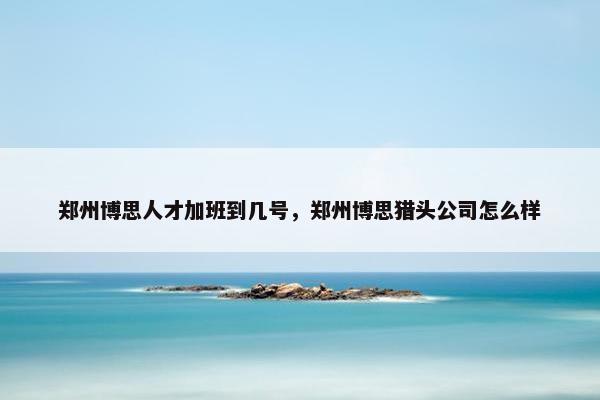 郑州博思人才加班到几号，郑州博思猎头公司怎么样