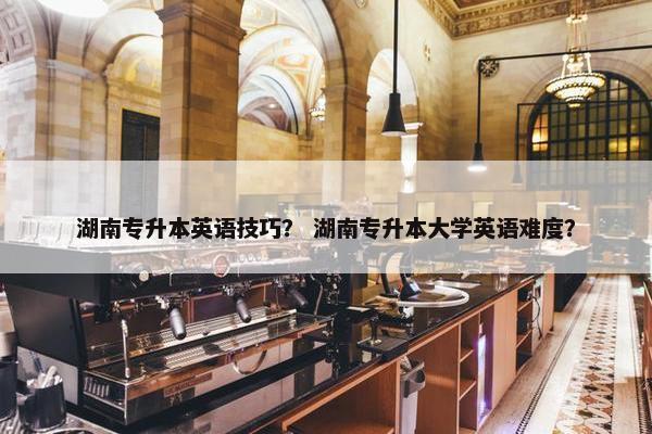 湖南专升本英语技巧？ 湖南专升本大学英语难度？