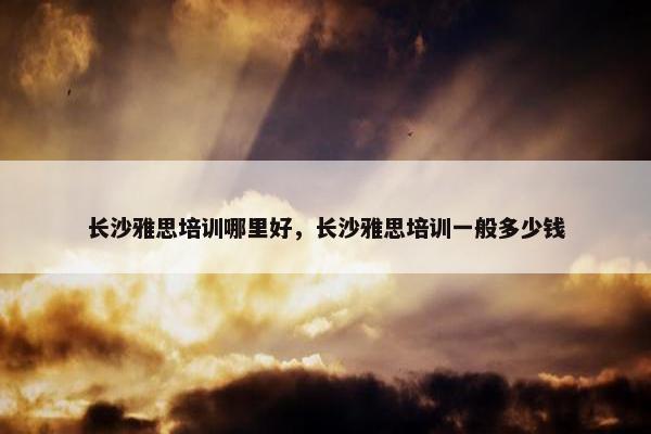 长沙雅思培训哪里好，长沙雅思培训一般多少钱