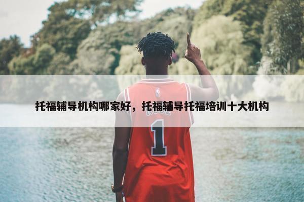 托福辅导机构哪家好，托福辅导托福培训十大机构