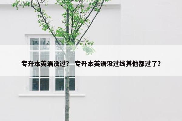 专升本英语没过？ 专升本英语没过线其他都过了？