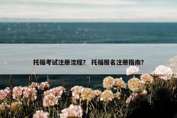 托福考试注册流程？ 托福报名注册指南？