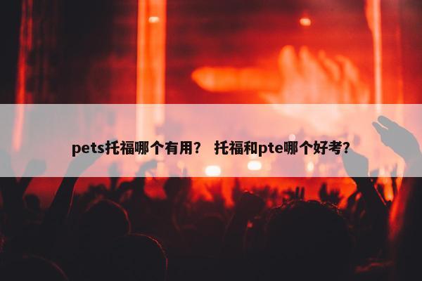pets托福哪个有用？ 托福和pte哪个好考？