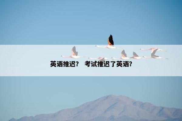英语推迟？ 考试推迟了英语？