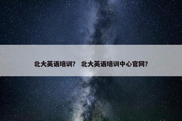 北大英语培训？ 北大英语培训中心官网？