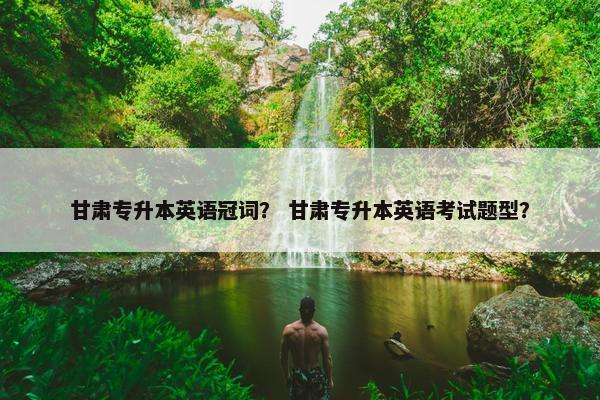 甘肃专升本英语冠词？ 甘肃专升本英语考试题型？