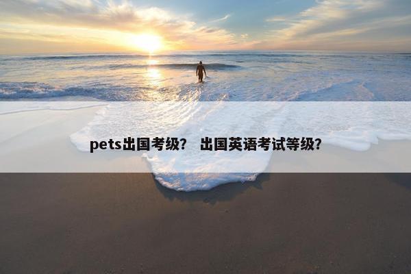 pets出国考级？ 出国英语考试等级？