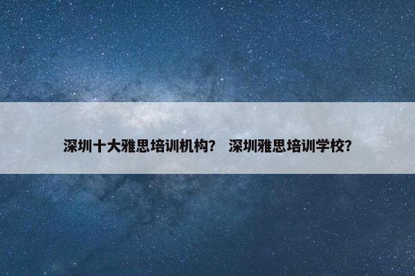 深圳十大雅思培训机构？ 深圳雅思培训学校？