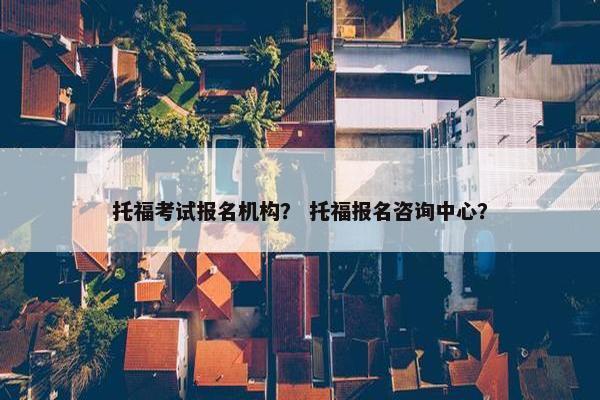托福考试报名机构？ 托福报名咨询中心？