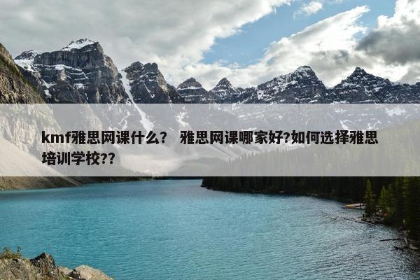 kmf雅思网课什么？ 雅思网课哪家好?如何选择雅思培训学校?？